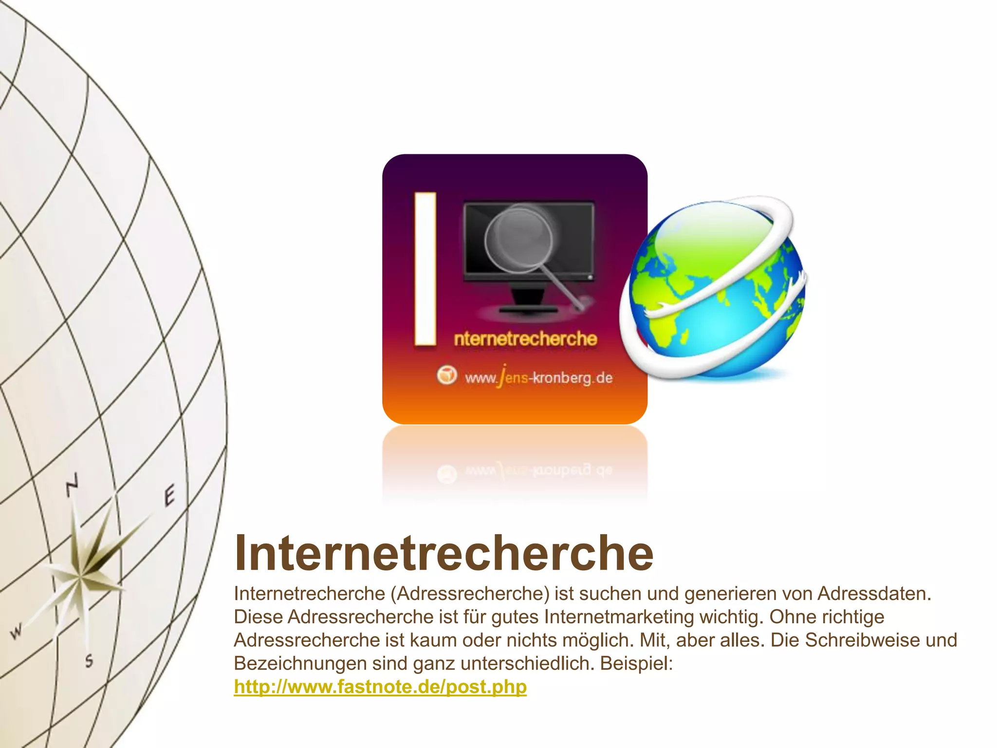 Internetrecherche
Internetrecherche (Adressrecherche) ist suchen und generieren von Adressdaten.
Diese Adressrecherche ist für gutes Internetmarketing wichtig. Ohne richtige
Adressrecherche ist kaum oder nichts möglich. Mit, aber alles. Die Schreibweise und
Bezeichnungen sind ganz unterschiedlich. Beispiel:
http://www.fastnote.de/post.php
 