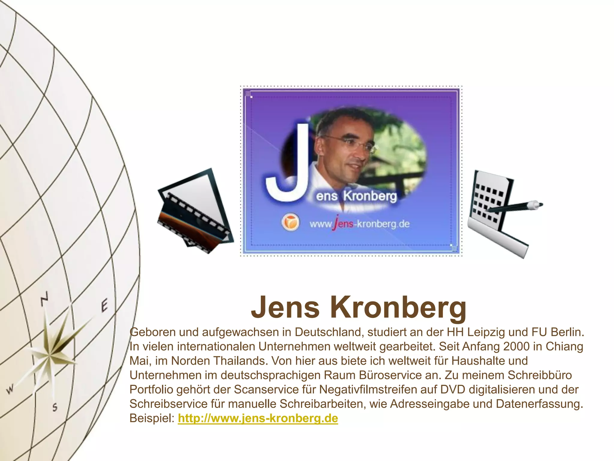 Jens Kronberg
Geboren und aufgewachsen in Deutschland, studiert an der HH Leipzig und FU Berlin.
In vielen internationalen Unternehmen weltweit gearbeitet. Seit Anfang 2000 in Chiang
Mai, im Norden Thailands. Von hier aus biete ich weltweit für Haushalte und
Unternehmen im deutschsprachigen Raum Büroservice an. Zu meinem Schreibbüro
Portfolio gehört der Scanservice für Negativfilmstreifen auf DVD digitalisieren und der
Schreibservice für manuelle Schreibarbeiten, wie Adresseingabe und Datenerfassung.
Beispiel: http://www.jens-kronberg.de
 