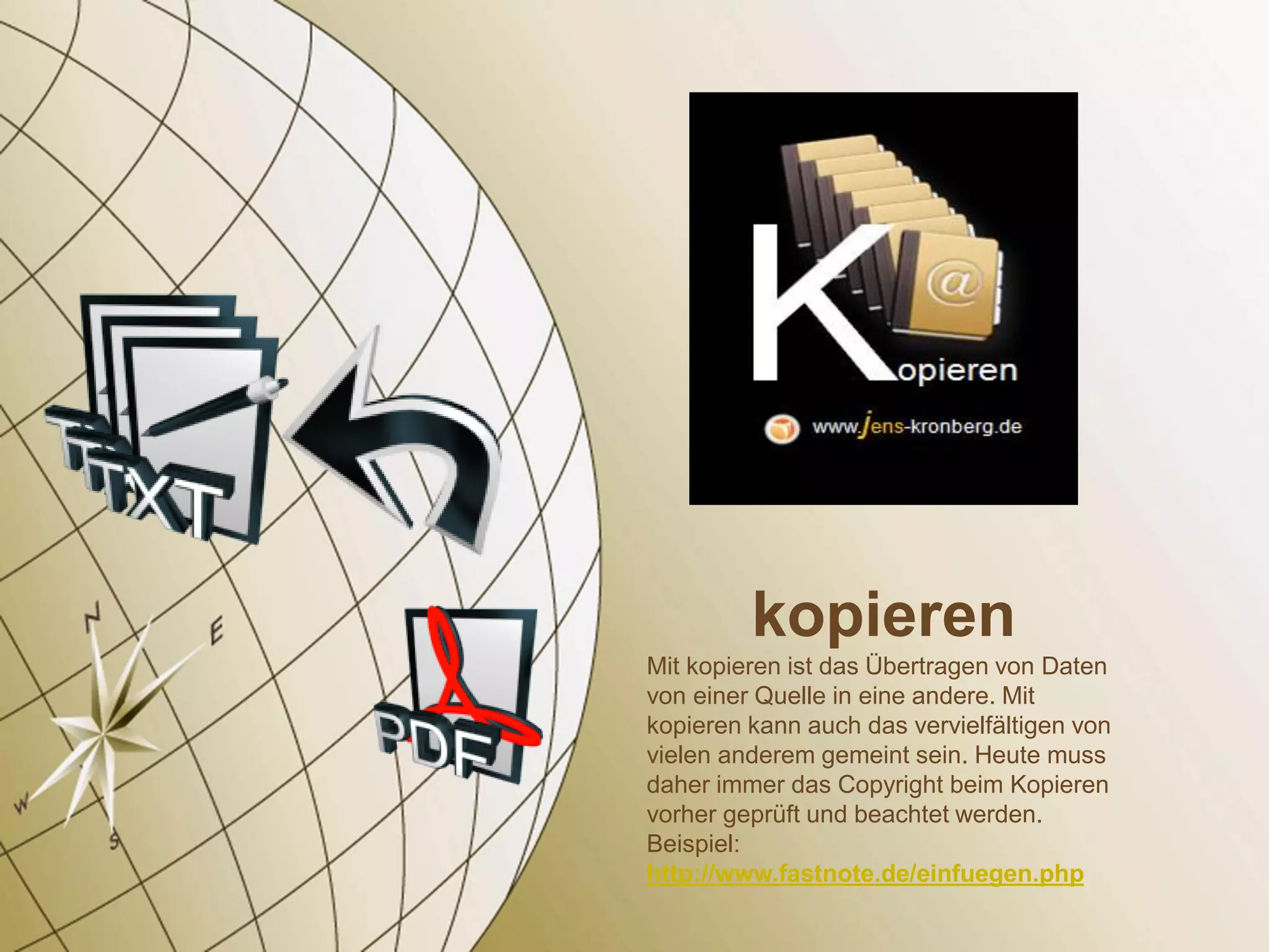 kopieren
Mit kopieren ist das Übertragen von Daten
von einer Quelle in eine andere. Mit
kopieren kann auch das vervielfältigen von
vielen anderem gemeint sein. Heute muss
daher immer das Copyright beim Kopieren
vorher geprüft und beachtet werden.
Beispiel:
http://www.fastnote.de/einfuegen.php
 