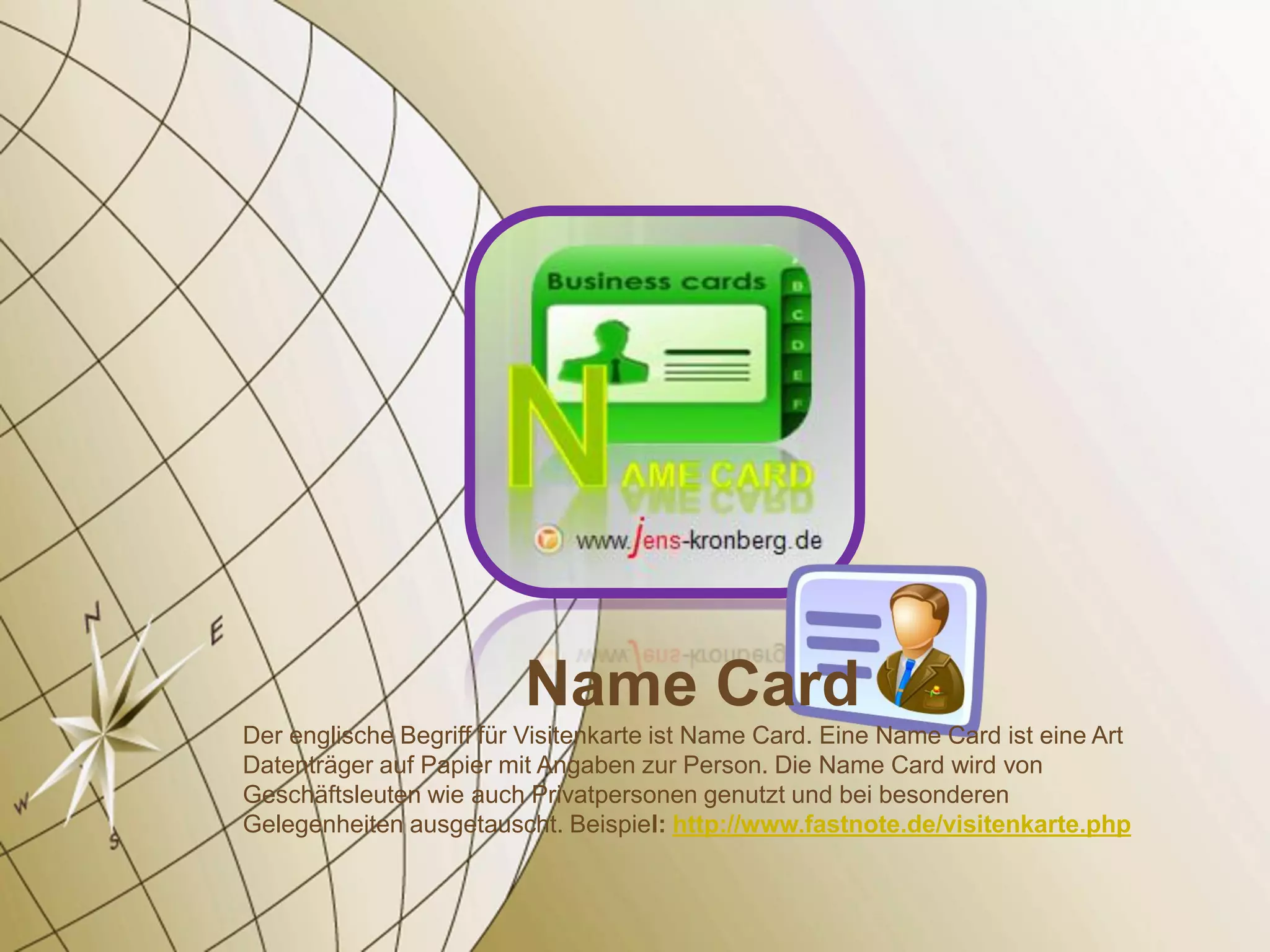 Name Card
Der englische Begriff für Visitenkarte ist Name Card. Eine Name Card ist eine Art
Datenträger auf Papier mit Angaben zur Person. Die Name Card wird von
Geschäftsleuten wie auch Privatpersonen genutzt und bei besonderen
Gelegenheiten ausgetauscht. Beispiel: http://www.fastnote.de/visitenkarte.php
 
