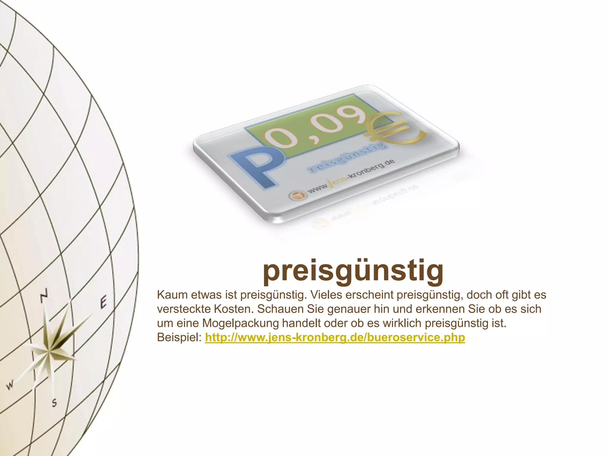 preisgünstig
Kaum etwas ist preisgünstig. Vieles erscheint preisgünstig, doch oft gibt es
versteckte Kosten. Schauen Sie genauer hin und erkennen Sie ob es sich
um eine Mogelpackung handelt oder ob es wirklich preisgünstig ist.
Beispiel: http://www.jens-kronberg.de/bueroservice.php
 
