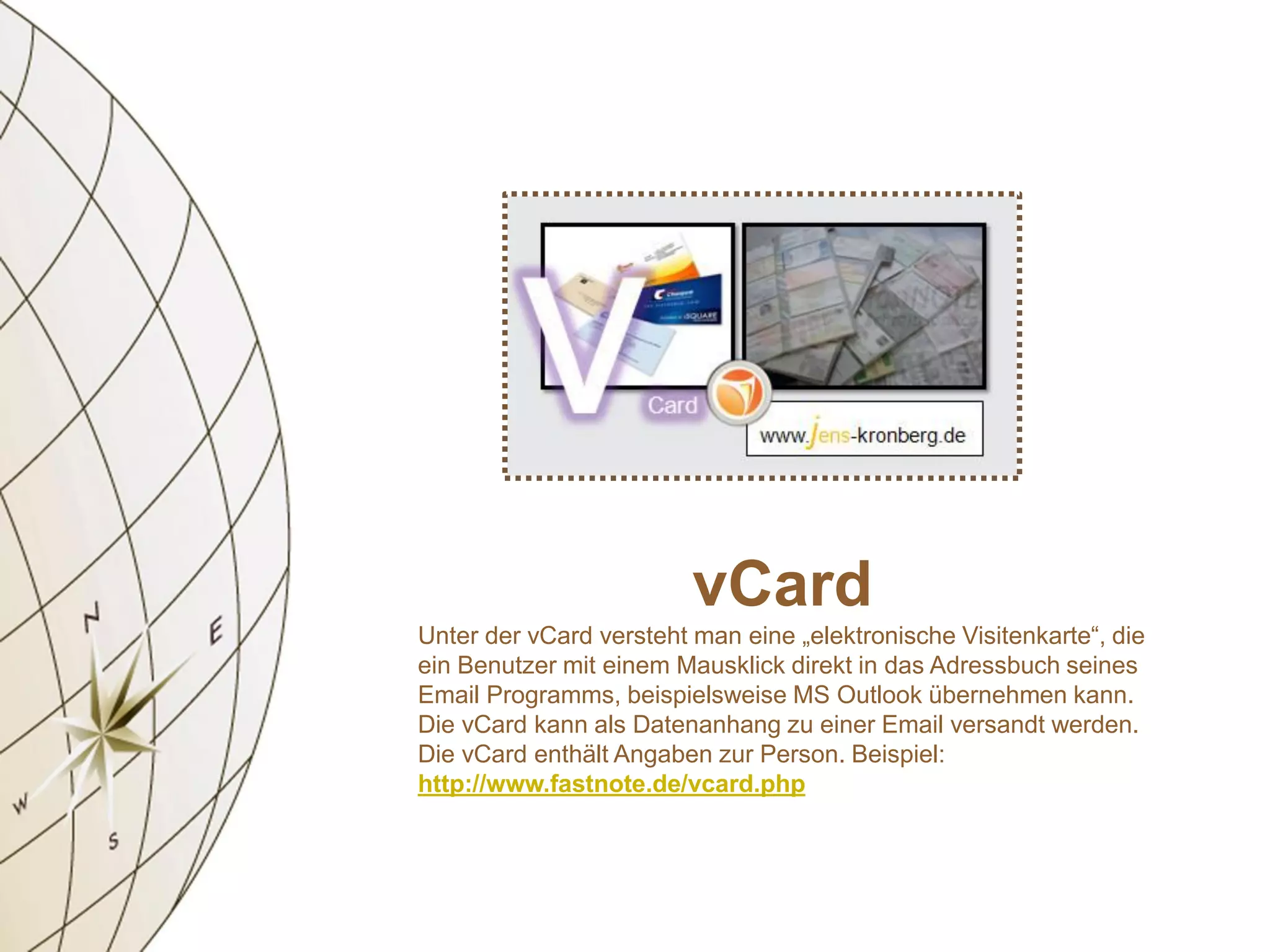 vCard
Unter der vCard versteht man eine „elektronische Visitenkarte“, die
ein Benutzer mit einem Mausklick direkt in das Adressbuch seines
Email Programms, beispielsweise MS Outlook übernehmen kann.
Die vCard kann als Datenanhang zu einer Email versandt werden.
Die vCard enthält Angaben zur Person. Beispiel:
http://www.fastnote.de/vcard.php
 