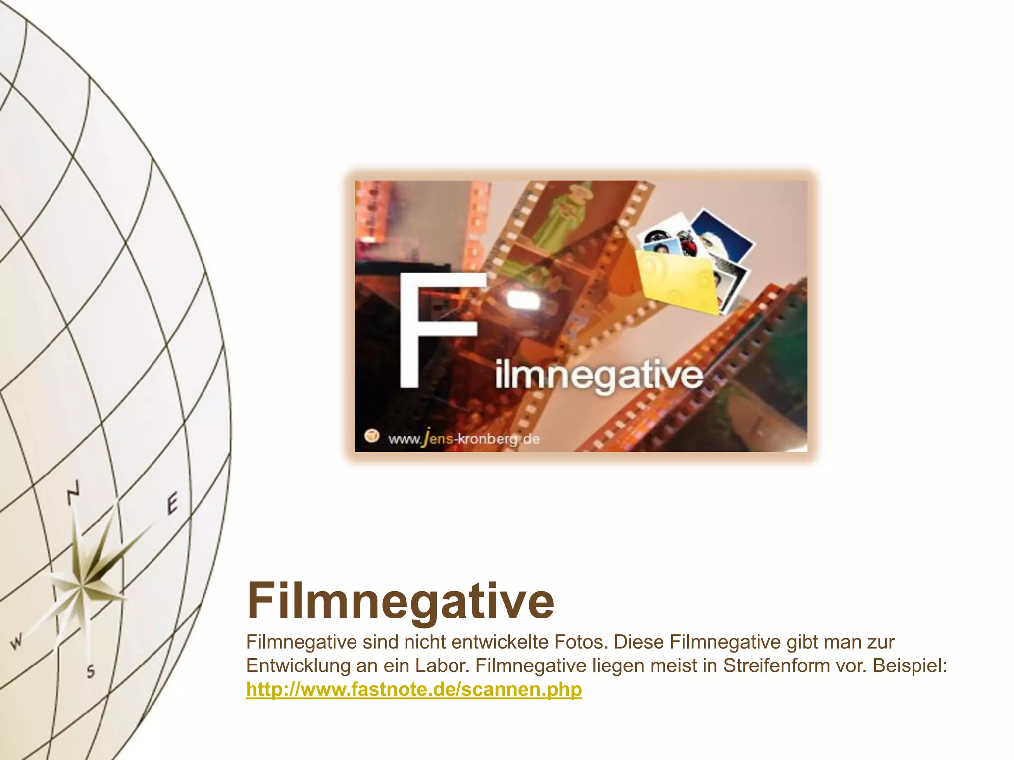 Filmnegative
Filmnegative sind nicht entwickelte Fotos. Diese Filmnegative gibt man zur
Entwicklung an ein Labor. Filmnegative liegen meist in Streifenform vor. Beispiel:
http://www.fastnote.de/scannen.php
 