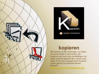 kopieren
Mit kopieren ist das Übertragen von Daten
von einer Quelle in eine andere. Mit
kopieren kann auch das vervielfältigen von
vielen anderem gemeint sein. Heute muss
daher immer das Copyright beim Kopieren
vorher geprüft und beachtet werden.
Beispiel:
http://www.fastnote.de/einfuegen.php
 