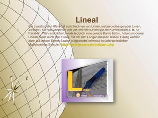Lineal
Ein Lineal ist ein Hilfsmittel zum Zeichnen von Linien, insbesondere gerader Linien,
Strecken. Für das Zeichnen von gekrümmten Linien gibt es Kurvenlineale z. B. für
Parabeln. Während frühe Lineale lediglich eine gerade Kante hatten, haben moderne
Lineale meist auch eine Skale, mit der sich Längen messen lassen. Häufig werden
auch auf beiden Seiten Skalen aufgebracht, teilweise in unterschiedlichen
Maßeinheiten. Beispiel: http://www.fastnote.de/abtippen.php
 