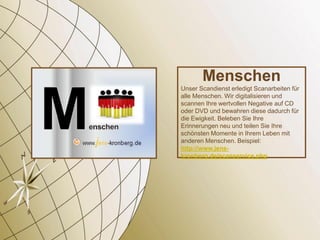 Menschen
Unser Scandienst erledigt Scanarbeiten für
alle Menschen. Wir digitalisieren und
scannen Ihre wertvollen Negative auf CD
oder DVD und bewahren diese dadurch für
die Ewigkeit. Beleben Sie Ihre
Erinnerungen neu und teilen Sie Ihre
schönsten Momente in Ihrem Leben mit
anderen Menschen. Beispiel:
http://www.jens-
kronberg.de/scanservice.php
 