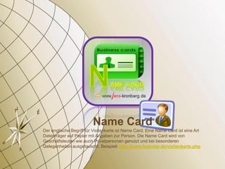 Name Card
Der englische Begriff für Visitenkarte ist Name Card. Eine Name Card ist eine Art
Datenträger auf Papier mit Angaben zur Person. Die Name Card wird von
Geschäftsleuten wie auch Privatpersonen genutzt und bei besonderen
Gelegenheiten ausgetauscht. Beispiel: http://www.fastnote.de/visitenkarte.php
 