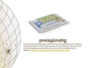 preisgünstig
Kaum etwas ist preisgünstig. Vieles erscheint preisgünstig, doch oft gibt es
versteckte Kosten. Schauen Sie genauer hin und erkennen Sie ob es sich
um eine Mogelpackung handelt oder ob es wirklich preisgünstig ist.
Beispiel: http://www.jens-kronberg.de/bueroservice.php
 