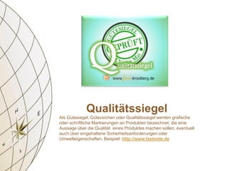Qualitätssiegel
Als Gütesiegel‚ Gütezeichen oder Qualitätssiegel werden grafische
oder schriftliche Markierungen an Produkten bezeichnet, die eine
Aussage über die Qualität eines Produktes machen sollen, eventuell
auch über eingehaltene Sicherheitsanforderungen oder
Umwelteigenschaften. Beispiel: http://www.fastnote.de
 