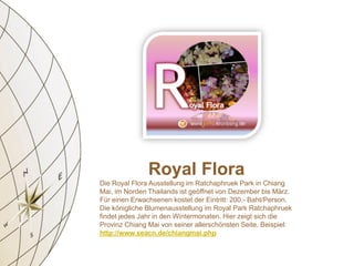Royal Flora
Die Royal Flora Ausstellung im Ratchaphruek Park in Chiang
Mai, im Norden Thailands ist geöffnet von Dezember bis März.
Für einen Erwachsenen kostet der Eintritt: 200.- Baht/Person.
Die königliche Blumenausstellung im Royal Park Ratchaphruek
findet jedes Jahr in den Wintermonaten. Hier zeigt sich die
Provinz Chiang Mai von seiner allerschönsten Seite. Beispiel:
http://www.seacn.de/chiangmai.php
 