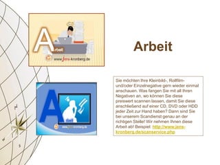 Sie möchten Ihre Kleinbild-, Rollfilm-
und/oder Einzelnegative gern wieder einmal
anschauen. Was fangen Sie mit all Ihren
Negativen an, wo können Sie diese
preiswert scannen lassen, damit Sie diese
anschließend auf einer CD, DVD oder HDD
jeder Zeit zur Hand haben? Dann sind Sie
bei unserem Scandienst genau an der
richtigen Stelle! Wir nehmen Ihnen diese
Arbeit ab! Beispiel: http://www.jens-
kronberg.de/scanservice.php
Arbeit
 