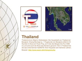 Thailand
Thailand ist ein Staat in Südostasien. Die Hauptstadt von Thailand ist
Bangkok. Chiang Mai liegt ca. 1 Flugstunde von Bangkok entfernt (10
Stunden im Bus) am Fluss Ping, am Fuße des Berges Doi Pui (1685
m) und wird auch die Rose des Nordens genannt. Hier in Thailand hat
die das Unternehmen fastNOTE ihren Hauptsitz seit mehreren Jahren.
Beispiel: http://www.seacn.de/chiangmai.php
 