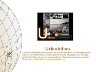 Urlaubdias
Urlaubsdias kennt jeder. Urlaubsdias sind zwar ein wenig aus der Mode gekommen
und dennoch findet man diese in fast jedem Haushalt. Urlaubsdias sind entweder
gerahmt oder ohne diesen und können mit einem Diaprojektor angesehen werden.
Beispiel: http://www.fastnote.de/digitalisieren.php
 