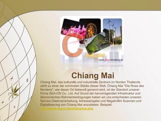 Chiang Mai
Chiang Mai, das kulturelle und industrielle Zentrum im Norden Thailands
zählt zu einer der schönsten Städte dieser Welt. Chiang Mai "Die Rose des
Nordens", wie dieser Ort liebevoll genannt wird, ist der Standort unserer
Firma SEA-CN Co., Ltd. Auf Grund der hervorragenden Infrastruktur und
ökonomischen Rahmenbedingungen haben wir uns entschieden unseren
Service Datenverarbeitung, Adresseingabe und Negativfilm Scannen und
Digitalisierung von Chiang Mai anzubieten. Beispiel:
http://www.seacn.de/chiangmai.php
 