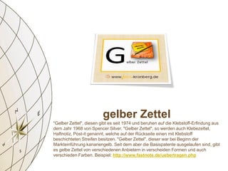 gelber Zettel
"Gelber Zettel", diesen gibt es seit 1974 und beruhen auf die Klebstoff-Erfindung aus
dem Jahr 1968 von Spencer Silver. "Gelber Zettel", so werden auch Klebezettel,
Haftnotiz, Post-it genannt, welche auf der Rückseite einen mit Klebstoff
beschichteten Streifen besitzen. "Gelber Zettel", dieser war bei Beginn der
Markteinführung kanariengelb. Seit dem aber die Basispatente ausgelaufen sind, gibt
es gelbe Zettel von verschiedenen Anbietern in verscheiden Formen und auch
verschieden Farben. Beispiel: http://www.fastnote.de/uebertragen.php
 