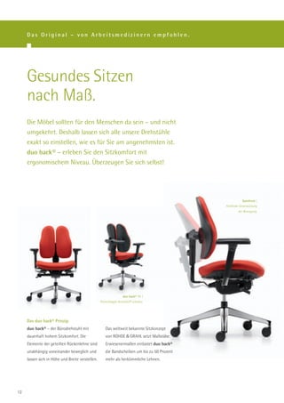 Das Original – von Arbeitsmedizinern empfohlen.




     Gesundes Sitzen
     nach Maß.
     Die Möbel sollten für den Menschen da sein – und nicht
     umgekehrt. Deshalb lassen sich alle unsere Drehstühle
     exakt so einstellen, wie es für Sie am angenehmsten ist.
     duo back® – erleben Sie den Sitzkomfort mit
     ergonomischem Niveau. Überzeugen Sie sich selbst!




                                                                                                         Synchron |
                                                                                             Fließende Unterstützung
                                                                                                      der Bewegung.




                                                                  duo back® 11 |
                                                  Rückenkappe Kunststoff schwarz.




     Das duo back® Prinzip.
     duo back® – der Bürodrehstuhl mit               Das weltweit bekannte Sitzkonzept
     dauerhaft hohem Sitzkomfort. Die                von ROHDE & GRAHL setzt Maßstäbe:
     Elemente der geteilten Rückenlehne sind         Erwiesenermaßen entlastet duo back®
     unabhängig voneinander beweglich und            die Bandscheiben um bis zu 50 Prozent
     lassen sich in Höhe und Breite verstellen.      mehr als herkömmliche Lehnen.




12
 