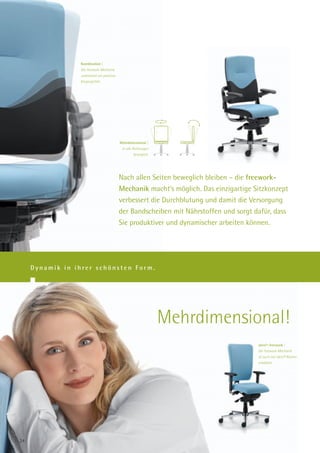 Koordination |
                 Die freework-Mechanik
                 unterstützt ein positives
                 Körpergefühl.




                                             Mehrdimensional |
                                              In alle Richtungen
                                                     beweglich.




                                             Nach allen Seiten beweglich bleiben – die freework-
                                             Mechanik macht’s möglich. Das einzigartige Sitzkonzept
                                             verbessert die Durchblutung und damit die Versorgung
                                             der Bandscheiben mit Nährstoffen und sorgt dafür, dass
                                             Sie produktiver und dynamischer arbeiten können.




     Dynamik in ihrer schönsten Form.




                                                                   Mehrdimensional!
                                                                                         alero®-freework |
                                                                                         Die freework-Mechanik
                                                                                         ist auch mit alero® Rücken
                                                                                         erhältlich.




24
 