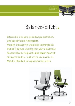 duo-back® Effekt |
                                        Beide Rückenträger sind
                                        einzeln beweglich.




                  Balance-Effekt
Erleben Sie eine ganz neue Bewegungsfreiheit.
Und das direkt am Arbeitsplatz.
Mit dem innovativen Sitzprinzip interpretieren
ROHDE & GRAHL und Designer Martin Ballendat
das seit Jahren erfolgreiche duo back®-Konzept
aufregend anders – und setzen so ein weiteres
Mal den Standard für ergonomisches Sitzen.




                                                                  27
 