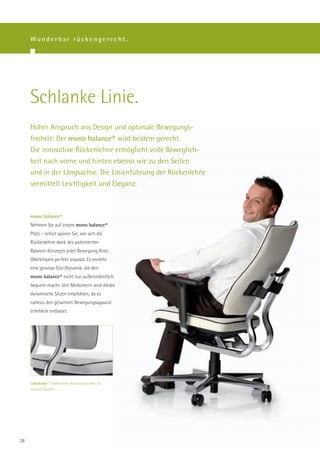 Wunderbar rückengerecht.




     Schlanke Linie.
     Hoher Anspruch ans Design und optimale Bewegungs-
     freiheit: Der mono balance® wird beidem gerecht.
     Die innovative Rückenlehne ermöglicht volle Beweglich-
     keit nach vorne und hinten ebenso wie zu den Seiten
     und in der Längsachse. Die Linienführung der Rückenlehne
     vermittelt Leichtigkeit und Eleganz.



     mono balance®
     Nehmen Sie auf einem mono balance®
     Platz – sofort spüren Sie, wie sich die
     Rückenlehne dank des patentierten
     Balance-Konzepts jeder Bewegung Ihres
     Oberkörpers perfekt anpasst. Es ensteht
     eine gewisse Sitz-Dynamik, die den
     mono balance® nicht nur außerordentlich
     bequem macht. Von Medizinern wird dieses
     dynamische Sitzen empfohlen, da es
     nahezu den gesamten Bewegungsapparat
     erheblich entlastet.




     Lederkeder | Traditionelle Verarbeitung steht für
     höchste Qualität.




28
 