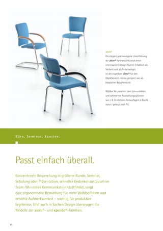 alero®
                                                            Die elegant geschwungene Linienführung
                                                            der alero® Partnerstühle setzt einen
                                                            interessanten Design-Akzent. Erhältlich als
                                                            Vierbein und als Freischwinger,
                                                            ist der stapelbare alero® für den
                                                            Objektbereich ebenso geeignet wie als
                                                            klassischer Besucherstuhl.


                                                            Wählen Sie zwischen zwei Lehnenhöhen
                                                            und zahlreichen Ausstattungsoptionen
                                                            wie z. B. Armlehnen, Armauflagen in Buche
                                                            natur / gebeizt oder PU.




     B ü r o , S e m i n a r, K a n t i n e .




     Passt einfach überall.
     Konzentrierte Besprechung in größerer Runde, Seminar,
     Schulung oder Präsentation, schneller Gedankenaustausch im
     Team: Wo immer Kommunikation stattfindet, sorgt
     eine ergonomische Bestuhlung für mehr Wohlbefinden und
     erhöhte Aufmerksamkeit – wichtig für produktive
     Ergebnisse. Und auch in Sachen Design überzeugen die
     Modelle der alero®- und xpendo®-Familien.


44
 