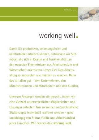 working well |
                                         Kraft schöpfen für den Tag.




                      working well
Damit Sie produktiver, belastungsfreier und
komfortabler arbeiten können, entwickeln wir Sitz-
möbel, die sich in Design und Funktionalität an
den neuesten Erkenntnissen aus Arbeitsmedizin und
Wissenschaft orientieren. Unser Ziel: Den Arbeits-
alltag so angenehm wie möglich zu machen. Denn
das tut allen gut – dem Unternehmen, den
Mitarbeiterinnen und Mitarbeitern und den Kunden.


Unserem Anspruch werden wir gerecht, indem wir
eine Vielzahl unterschiedlicher Möglichkeiten und
Lösungen anbieten: Nur so können unterschiedliche
Sitzkonzepte individuell realisiert werden – ganz
unabhängig von Statur, Größe und Arbeitsumfeld
jedes Einzelnen. Wir nennen das: working well.


                                                                       5
 