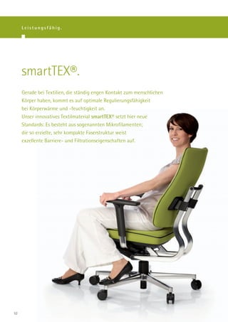 Leistungsfähig.




     smartTEX®.
     Gerade bei Textilien, die ständig engen Kontakt zum menschlichen
     Körper haben, kommt es auf optimale Regulierungsfähigkeit
     bei Körperwärme und -feuchtigkeit an.
     Unser innovatives Textilmaterial smartTEX® setzt hier neue
     Standards: Es besteht aus sogenannten Mikrofilamenten;
     die so erzielte, sehr kompakte Faserstruktur weist
     exzellente Barriere- und Filtrationseigenschaften auf.




52
 