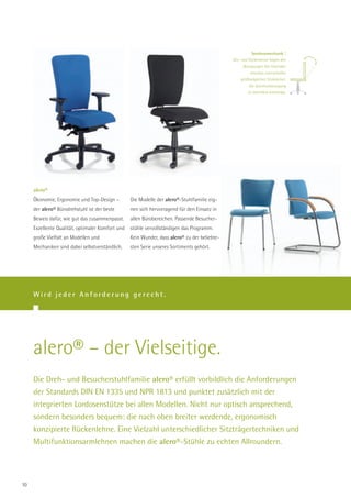 Synchronmechanik |
                                                                                              Sitz- und Rückenlehne folgen den
                                                                                                    Bewegungen des Sitzenden
                                                                                                        simultan und schaffen
                                                                                                  größtmöglichen Sitzkomfort.
                                                                                                       Die Synchronbewegung
                                                                                                       ist mehrfach arretierbar.




     alero®
     Ökonomie, Ergonomie und Top-Design –         Die Modelle der alero®-Stuhlfamilie eig-
     der alero® Bürodrehstuhl ist der beste       nen sich hervorragend für den Einsatz in
     Beweis dafür, wie gut das zusammenpasst.     allen Bürobereichen. Passende Besucher-
     Exzellente Qualität, optimaler Komfort und   stühle vervollständigen das Programm.
     große Vielfalt an Modellen und               Kein Wunder, dass alero® zu der beliebte-
     Mechaniken sind dabei selbstverständlich.    sten Serie unseres Sortiments gehört.




     Wird jeder Anforderung gerecht.




     alero® – der Vielseitige.
     Die Dreh- und Besucherstuhlfamilie alero® erfüllt vorbildlich die Anforderungen
     der Standards DIN EN 1335 und NPR 1813 und punktet zusätzlich mit der
     integrierten Lordosenstütze bei allen Modellen. Nicht nur optisch ansprechend,
     sondern besonders bequem: die nach oben breiter werdende, ergonomisch
     konzipierte Rückenlehne. Eine Vielzahl unterschiedlicher Sitzträgertechniken und
     Multifunktionsarmlehnen machen die alero®-Stühle zu echten Allroundern.




10
 