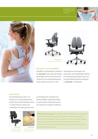 Ganz entspannt | Geben
                                                                                                           Sie Rückenbeschwerden
                                                                                                           keine Chance.




                                                                                        duo back® 12 |
                                                                          Rückenlehne mit Stoff bezogen.




                                                      Platz nehmen und sich wohlfühlen.
                                                      Orthopäden und Krankenkassen empfehlen Arbeitspositionen stets bequem und
                                                      den duo back® immer wieder. Die flexiblen ergonomisch richtig. Regelmäßiger Wechsel
                                                      Rückenflügel und die Synchronmechanik                der Sitzhaltung beugt Verspannungen und
                                                      unterstützen die individuelle Bewegungs-             vorzeitiger Muskelermüdung wirkungsvoll
                                                      freiheit optimal: So sitzen Sie in allen             vor. duo back® – Das Original!




Arthrodesensitz
Bei Einschränkungen im Hüft- und                      Zur Verfügung stehen außerdem eine
Kniebereich ist der Arthrodesensitz der               höhenverstellbare, neigbare Beinauflage
perfekte Partner. Beide Sitzhälften können            mit pneumatischer Tiefenfederung sowie
im vorderen Bereich stufenlos und                     eine Fußstütze mit neigbaren Trittflächen.
unabhängig voneinander geneigt werden.



                                                       Hilfsmittelbezuschussung: In vielen Fällen wird die Anschaffung von Spezialstühlen
                                                       und anderen Hilfsmitteln von der Deutschen Rentenversicherung bezuschusst,
                                                       wenn sie für die Ausübung der Arbeit unerlässlich sind. Unter bestimmten Rahmen-
                                                       bedingungen übernehmen auch die Berufsgenossenschaften die Kosten
                                                       oder leisten einen Zuschuss. Ausführliche Informationen erhalten Sie direkt bei der
         Geteilter Sitz |            Komfortabel |     Deutschen Rentenversicherung.
    Beide Seiten getrennt   Viskoelastischer Schaum
  voneinander absenkbar.    vermindert Druckpunkte.


                                                                                                                                                     13
 