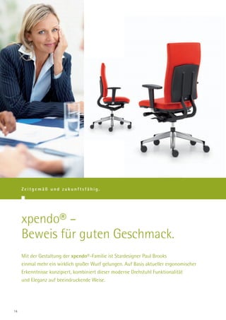 Zeitgemäß und zukunftsfähig.




     xpendo® –
     Beweis für guten Geschmack.
     Mit der Gestaltung der xpendo®-Familie ist Stardesigner Paul Brooks
     einmal mehr ein wirklich großer Wurf gelungen. Auf Basis aktueller ergonomischer
     Erkenntnisse konzipiert, kombiniert dieser moderne Drehstuhl Funktionalität
     und Eleganz auf beeindruckende Weise.




14
 