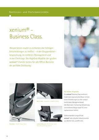 Konferenz- und Chefzimmerstühle.




     xenium® -
     Business Class.
     Aktives Sitzen macht es einfacher, die richtigen
     Entscheidungen zu treffen – in der Gruppenleiter-
     besprechung, im mittleren Management und
     in der Chefetage. Die HighEnd-Modelle der großen
     xenium®-Familie bieten für alle Office-Bereiche
     die perfekte Sitzlösung.




                                                                                              Für höchste Ansprüche.
                                                                                              Die xenium® Business Class kombiniert
                                                                                              modernstes ergonomisches Wissen mit den
                                                                                              hohen Anforderungen an einen wirklich
                                              Edel in Leder | Handarbeit von ROHDE & GRAHL.
                                                                                              komfortablen Managementsessel.
                                                                                              Edle Materialien, hochwertige Verarbeitung
                                                                                              und markantes Design sorgen für einen
                                                                                              repräsentativen Auftritt.


                                                                                              Selbstverständlich entspricht der
                                                                                              xenium® allen aktuellen Industrienormen
                                                                                              wie DIN EN 1335 und NPR 1813.
     Netzrücken | Stilvoller Design-Akzent.   Lordosenstütze net | Natürlich auch für die
                                              Netzrückenausführung erhältlich.




18
 