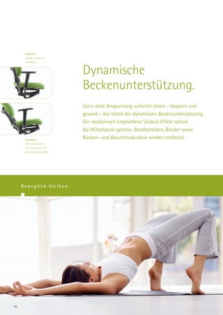 Aufrecht |
      Effektive Stütze für
      das Becken.



                                Dynamische
                                Beckenunterstützung.
                                Ganz ohne Anspannung aufrecht sitzen – bequem und
                                gesund – das bietet die dynamische Beckenunterstützung.
                                Der medizinisch empfohlene Sitzkeil-Effekt schont
                                die Wirbelsäule spürbar; Bandscheiben, Bänder sowie
      Synchron|
                                Rücken- und Bauchmuskulatur werden entlastet.
      Beim Zurücklehnen
      wird automatisch die
      Beckenstütze gestreckt.




     Beweglich bleiben.




20
 
