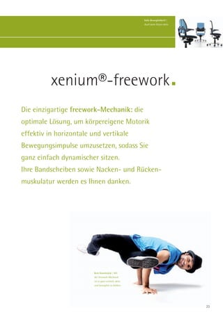 Volle Beweglichkeit! |
                                                      Auch beim Sitzen aktiv.




          xenium®-freework
Die einzigartige freework-Mechanik: die
optimale Lösung, um körpereigene Motorik
effektiv in horizontale und vertikale
Bewegungsimpulse umzusetzen, sodass Sie
ganz einfach dynamischer sitzen.
Ihre Bandscheiben sowie Nacken- und Rücken-
muskulatur werden es Ihnen danken.




                         Kein Kunststück | Mit
                         der freework-Mechanik
                         ist es ganz einfach, aktiv
                         und beweglich zu bleiben.




                                                                                23
 