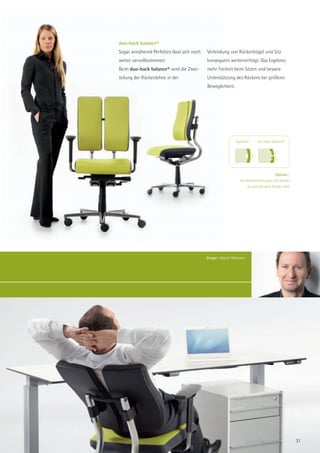 duo-back balance®
Sogar annähernd Perfektes lässt sich noch   Verbindung von Rückenbügel und Sitz
weiter vervollkommnen:                      konsequent weiterverfolgt. Das Ergebnis:
Beim duo-back balance® wird die Zwei-       mehr Freiheit beim Sitzen und bessere
teilung der Rückenlehne in der              Unterstützung des Rückens bei größerer
                                            Beweglichkeit.




                                                               Standard         duo-back balance®




                                                                                           Optimal |
                                                                  Die Rückenlehne passt sich perfekt
                                                                         an und gibt dem Rücken Halt.




                                            Design | Martin Ballendat.




                                                                                                        31
 