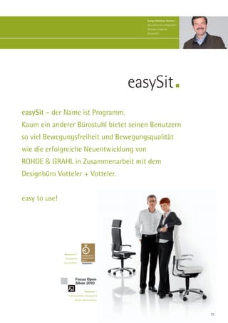 Design Matthias Votteler |
                                                    Seit Jahren ein erfolgreicher
                                                    Gestalter moderner
                                                    Büromöbel.




                                                 easySit
easySit – der Name ist Programm.
Kaum ein anderer Bürostuhl bietet seinen Benutzern
so viel Bewegungsfreiheit und Bewegungsqualität
wie die erfolgreiche Neuentwicklung von
ROHDE & GRAHL in Zusammenarbeit mit dem
Designbüro Votteler + Votteler.


easy to use!




               Nominiert |
                Designpreis
               Deutschland.




                                  Gewinner |
                   Internationaler Designpreis
                         Baden-Württemberg.




                                                                                    33
 