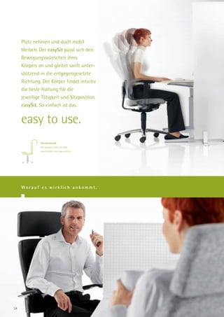 Platz nehmen und doch mobil
     bleiben. Der easySit passt sich den
     Bewegungswünschen ihres
     Körpers an und gleitet sanft unter-
     stützend in die entgegengesetzte
     Richtung. Der Körper findet intuitiv
     die beste Haltung für die
     jeweilige Tätigkeit und Sitzposition.
     easySit. So einfach ist das.


     easy to use.
              Gleitmechanik |
              Mit easySit sitzen Sie stets
              komfortabel und ergonomisch.




     Worauf es wirklich ankommt.




34
 