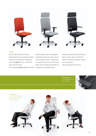 easySit
Ob in der Basis-Variante, mit edlen         die Grundlage für das von Orthopäden       So bleiben Abstand und Sichtwinkel zum
Designarmlehnen und zusätzlicher Nacken- empfohlene dynamische Sitzen. Lehnen          Monitor nahezu gleich. Das hält Ihre
stütze oder mit exklusivem Lederbezug –     Sie sich bequem zurück – die gleitende     Rücken- und Nackenmuskulatur beweg-
auf dem easySit sitzen Sie in jedem Fall    Unterstützung von Sitz und Lehne sorgt     lich und entspannt.
mehr als komfortabel.                       dafür, dass Ihre Hände stets Kontakt mit   Ganz automatisch. Einfach easy.
Die einzigartige easytec-Mechanik schafft   Tastatur oder Schreibtisch haben.




                                                                                       Elegante Lösung |
                                                                                       Die Designarmlehne ist ein
                                                                                       echter Blickfang.




Ganz entspannt |
Egal, wie Sie am liebsten sitzen:
Mit dem easySit machen Sie
immer eine gute Figur.




                                                                                                                                35
 