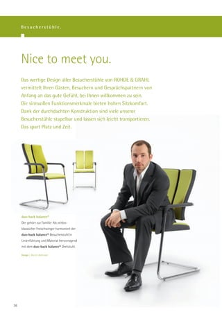 Besucherstühle.




     Nice to meet you.
     Das wertige Design aller Besucherstühle von ROHDE & GRAHL
     vermittelt Ihren Gästen, Besuchern und Gesprächspartnern von
     Anfang an das gute Gefühl, bei Ihnen willkommen zu sein.
     Die sinnvollen Funktionsmerkmale bieten hohen Sitzkomfort.
     Dank der durchdachten Konstruktion sind viele unserer
     Besucherstühle stapelbar und lassen sich leicht transportieren.
     Das spart Platz und Zeit.




     duo-back balance®
     Der gehört zur Familie: Als zeitlos-
     klasssicher Freischwinger harmoniert der
     duo-back balance® Besucherstuhl in
     Linienführung und Material hervorragend
     mit dem duo-back balance® Drehstuhl.

     Design | Martin Ballendat.




36
 