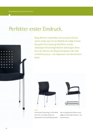 Kommunikationstalent.




     Perfekter erster Eindruck.
                             Kluge Rechner entscheiden sich aus gutem Grund
                             immer wieder gern für die Modelle der t.two-Familie.
                             Das gutes Preis-Leistungs-Verhältnis und die
                             vielseitigen Einsatzmöglichkeiten überzeugen. Denn
                             ob in der Kantine, der Besprechungszone oder aber
                             im Konferenzraum – der t.two kann sich überall sehen
                             lassen.




                             t.two
                             Vierfuß oder Freischwinger; mit Armlehne    oder mit gepolstertem Rücken ist der
                             oder ohne. In wertigem Design aus           t.two ein komfortabler Besucher- und
                             Ellipsenprofil mit Kunststoffdesignrücken   Konferenzstuhl.




42
 