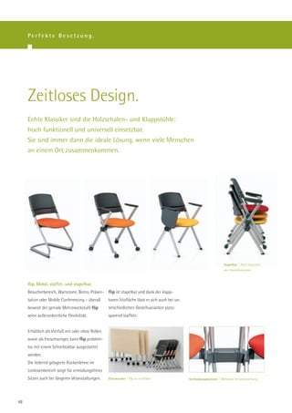Perfekte Besetzung.




     Zeitloses Design.
     Echte Klassiker sind die Holzschalen- und Klappstühle:
     hoch funktionell und universell einsetzbar.
     Sie sind immer dann die ideale Lösung, wenn viele Menschen
     an einem Ort zusammenkommen.




                                                                                                                         Stapelbar | Auch zwischen
                                                                                                                         den Gestellvarianten.



     flip. Mobil, staffel- und stapelbar.
     Besucherbereich, Wartezone, Bistro, Präsen- flip ist stapelbar und dank der klapp-
     tation oder Mobile Conferencing – überall     baren Sitzfläche lässt er sich auch bei un-
     beweist der geniale Mehrzweckstuhl flip       terschiedlichen Gestellvarianten platz-
     seine außerordentliche Flexibilität.          sparend staffeln.


     Erhältlich als Vierfuß mit oder ohne Rollen
     sowie als Freischwinger, kann flip problem-
     los mit einem Schreibtablar ausgestattet
     werden.
     Die federnd gelagerte Rückenlehne im
     Lordosenbereich sorgt für ermüdungsfreies
     Sitzen auch bei längeren Veranstaltungen.     Platzwunder | flip ist staffelbar.            Verbindungskünstler | Mühelose Reihenverkettung.




48
 