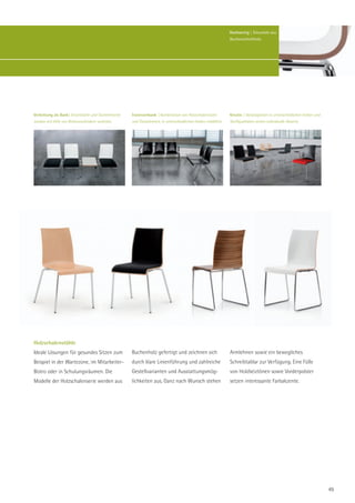 Hochwertig | Sitzschale aus
                                                                                                                  Buchenschichtholz.




Verkettung als Bank| Einzelstühle und Tischelemente   Traversenbank | Kombination von Holzschalensitzen           Kreativ | Vorsatzpolster in unterschiedlichen Farben und
werden mit Hilfe von Reihenverbindern verkettet.      und Tischelement, in unterschiedlichen Farben erhältlich.   Stoffqualitäten setzen individuelle Akzente.




Holzschalenstühle
Ideale Lösungen für gesundes Sitzen zum               Buchenholz gefertigt und zeichnen sich                      Armlehnen sowie ein bewegliches
Beispiel in der Wartezone, im Mitarbeiter-            durch klare Linienführung und zahlreiche                    Schreibtablar zur Verfügung. Eine Fülle
Bistro oder in Schulungsräumen. Die                   Gestellvarianten und Ausstattungsmög-                       von Holzbeiztönen sowie Vorderpolster
Modelle der Holzschalenserie werden aus               lichkeiten aus. Ganz nach Wunsch stehen                     setzen interessante Farbakzente.




                                                                                                                                                                             49
 