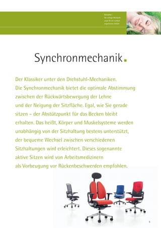 Stressfrei |
                                           Die richtige Mechanik
                                           sorgt für ein rundum
                                           angenehmes Gefühl.




        Synchronmechanik
Der Klassiker unter den Drehstuhl-Mechaniken.
Die Synchronmechanik bietet die optimale Abstimmung
zwischen der Rückwärtsbewegung der Lehne
und der Neigung der Sitzfläche. Egal, wie Sie gerade
sitzen – der Abstützpunkt für das Becken bleibt
erhalten. Das heißt, Körper und Muskelsysteme werden
unabhängig von der Sitzhaltung bestens unterstützt,
der bequeme Wechsel zwischen verschiedenen
Sitzhaltungen wird erleichtert. Dieses sogenannte
aktive Sitzen wird von Arbeitsmedizinern
als Vorbeugung vor Rückenbeschwerden empfohlen.




                                                                   9
 