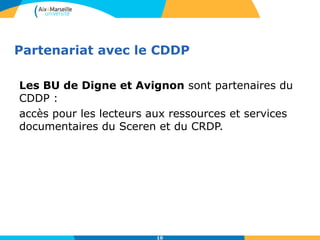 Partenariat avec le CDDP
Les BU de Digne et Avignon sont partenaires du
CDDP :
accès pour les lecteurs aux ressources et services
documentaires du Sceren et du CRDP.
10
 
