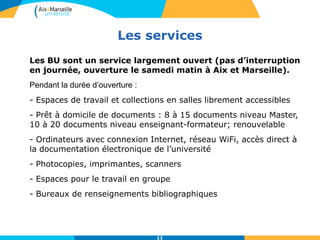 Les services
11
Les BU sont un service largement ouvert (pas d’interruption
en journée, ouverture le samedi matin à Aix et Marseille).
Pendant la durée d’ouverture :
- Espaces de travail et collections en salles librement accessibles
- Prêt à domicile de documents : 8 à 15 documents niveau Master,
10 à 20 documents niveau enseignant-formateur; renouvelable
- Ordinateurs avec connexion Internet, réseau WiFi, accès direct à
la documentation électronique de l’université
- Photocopies, imprimantes, scanners
- Espaces pour le travail en groupe
- Bureaux de renseignements bibliographiques
 