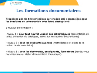 Les formations documentaires
15
Proposées par les bibliothécaires sur chaque site : organisées pour
les étudiants en concertation avec leurs enseignants.
3 niveaux de formation :
-Niveau 1 : pour tout nouvel usager des bibliothèques (présentation de
la BU, utilisation du catalogue, accès aux ressources électroniques)
- Niveau 2 : pour les étudiants avancés (méthodologie et outils de la
recherche documentaire)
- Niveau 3 : pour les doctorants, enseignants, formateurs (rendez-vous
documentaire ou atelier documentaire thématique).
 