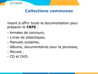 Collections communes
5
Visent à offrir toute la documentation pour
préparer le CRPE :
- Annales de concours,
- Livres de didactiques,
- Manuels scolaires,
- Albums, documentaires pour la jeunesse,
- Revues ,
- CD et DVD.
 