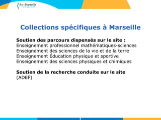 Collections spécifiques à Marseille
9
Soutien des parcours dispensés sur le site :
Enseignement professionnel mathématiques-sciences
Enseignement des sciences de la vie et de la terre
Enseignement Éducation physique et sportive
Enseignement des sciences physiques et chimiques
Soutien de la recherche conduite sur le site
(ADEF)
 