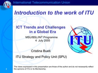 International Telecommunication Union
1
Introduction to the work of ITU
ICT Trends and Challenges
in a Global Era
MSU/BSL/INT Programme
4 July 2005
Cristina Bueti
ITU Strategy and Policy Unit (SPU)
The views expressed in this presentation are those of the author and do not necessarily reflect
the opinions of ITU or its Membership.
 