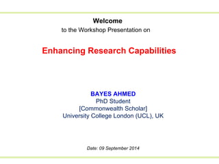 Welcome 
to the Workshop Presentation on 
Enhancing Research Capabilities 
BAYES AHMED 
PhD Student 
[Commonwealth Scholar] 
University College London (UCL), UK 
Date: 09 September 2014 
 