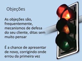Objeções
As objeções são,
frequentemente,
mecanismos de defesa
do seu cliente, ditas sem
muito pensar
É a chance de apresentar
de novo, corrigindo onde
errou da primeira vez
 