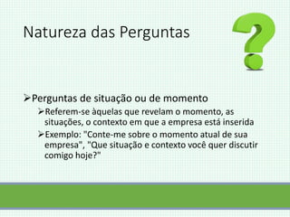 Natureza das Perguntas
Perguntas de situação ou de momento
Referem-se àquelas que revelam o momento, as
situações, o contexto em que a empresa está inserida
Exemplo: "Conte-me sobre o momento atual de sua
empresa", "Que situação e contexto você quer discutir
comigo hoje?"
 